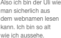 
Also ich bin der Uli wie man sicherlich aus dem webnamen lesen kann. Ich bin so alt wie ich aussehe. 


 